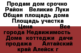 Продам дом срочно › Район ­ Великие Луки › Общая площадь дома ­ 48 › Площадь участка ­ 1 700 › Цена ­ 150 000 - Все города Недвижимость » Дома, коттеджи, дачи продажа   . Алтайский край,Алейск г.